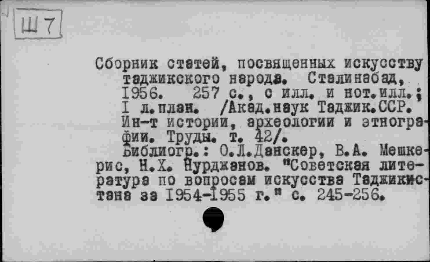 ﻿Сборник статей, посвященных искусству таджикского народа. Сталинабад, 1956.	257 с., с илл. и нот.илл. ;
I л.план. /Акад.наук Таджик.ССР.
Ин-т истории, археологии и этнографии. Труды, т. 42/.
пи б ли огр. : О.Л.Данскер, В. А. Мешке-рис, Н.Х. нурджэнов. "Советская литература по вопросам искусства Таджикистана за 1954-1955 г." с. 245-256.